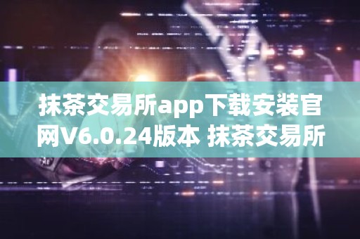 抹茶交易所app下载安装官网V6.0.24版本 抹茶交易所app安卓版官方下载V6.0.24