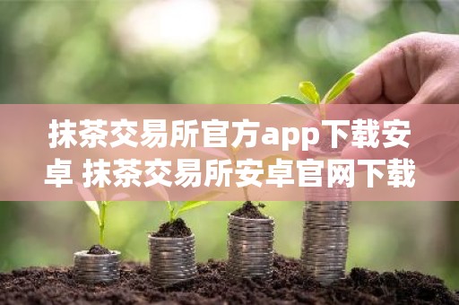 抹茶交易所官方app下载安卓 抹茶交易所安卓官网下载