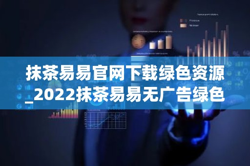 抹茶易易官网下载绿色资源_2022抹茶易易无广告绿色版下载网站
