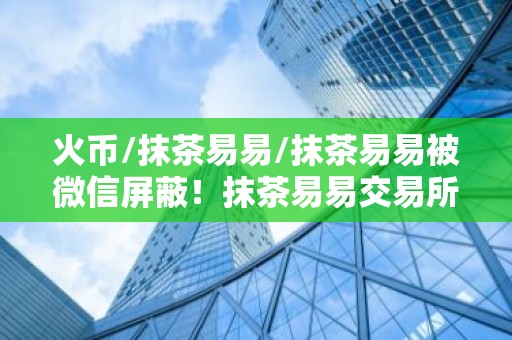 火币/抹茶易易/抹茶易易被微信屏蔽！抹茶易易交易所下载真的要退出中国了？
