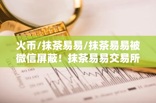 火币/抹茶易易/抹茶易易被微信屏蔽！抹茶易易交易所下载真的要退出中国了？
