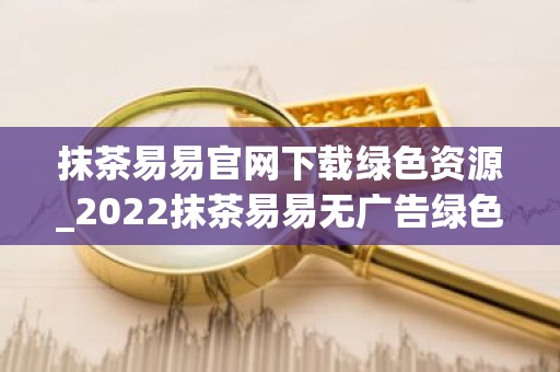 抹茶易易官网下载绿色资源_2022抹茶易易无广告绿色版下载网站