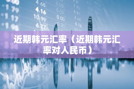 近期韩元汇率（近期韩元汇率对人民币）