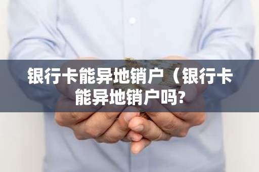 银行卡能异地销户（银行卡能异地销户吗?