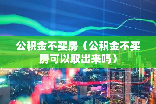 公积金不买房（公积金不买房可以取出来吗）