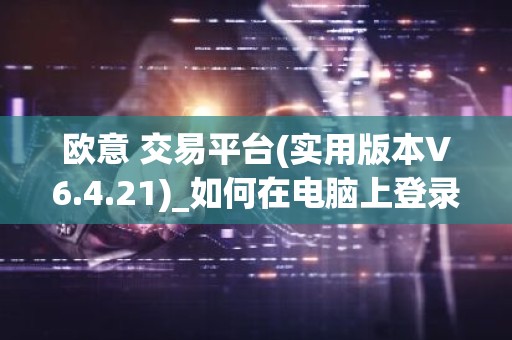 欧意 交易平台(实用版本V6.4.21)_如何在电脑上登录欧意