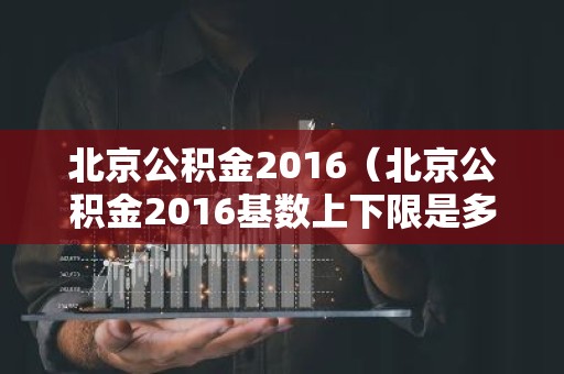 北京公积金2016（北京公积金2016基数上下限是多少）