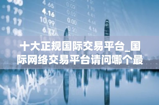 十大正规国际交易平台_国际网络交易平台请问哪个最好