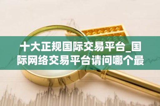 十大正规国际交易平台_国际网络交易平台请问哪个最好