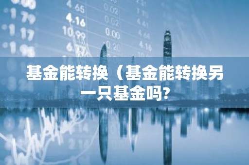 基金能转换（基金能转换另一只基金吗?