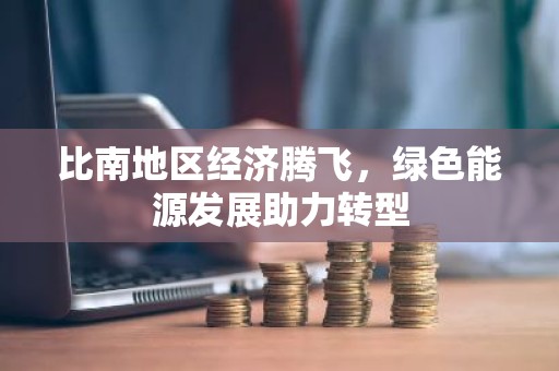 比南地区经济腾飞，绿色能源发展助力转型