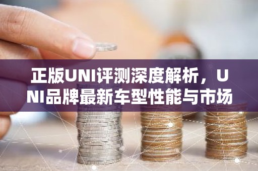 正版UNI评测深度解析，UNI品牌最新车型性能与市场表现