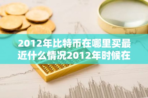 2012年比特币在哪里买最近什么情况2012年时候在哪买比特币简介