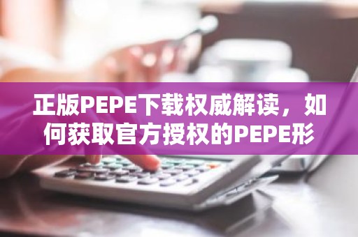 正版PEPE下载权威解读，如何获取官方授权的PEPE形象素材