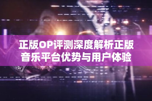 正版OP评测深度解析正版音乐平台优势与用户体验