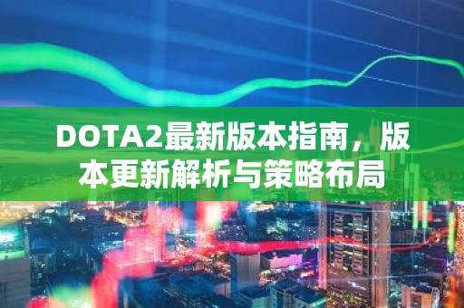 DOTA2最新版本指南，版本更新解析与策略布局