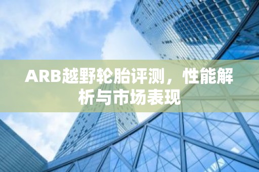ARB越野轮胎评测，性能解析与市场表现