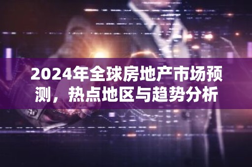 2024年全球房地产市场预测，热点地区与趋势分析