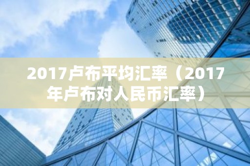 2017卢布平均汇率（2017年卢布对人民币汇率）