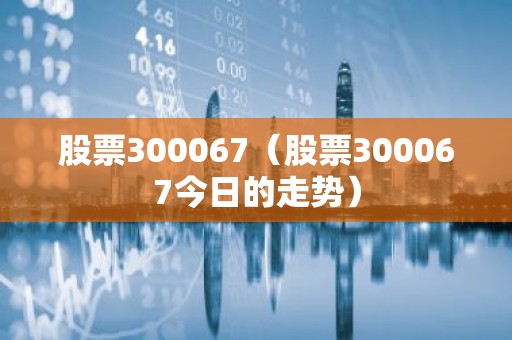股票300067（股票300067今日的走势）