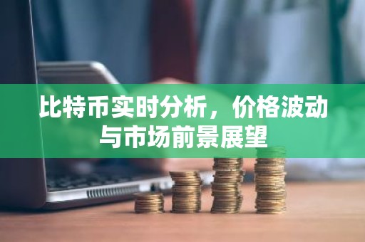 比特币实时分析，价格波动与市场前景展望