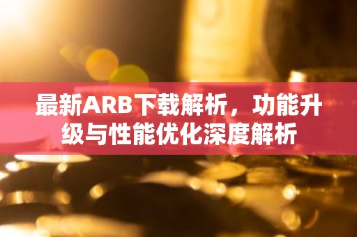 最新ARB下载解析，功能升级与性能优化深度解析