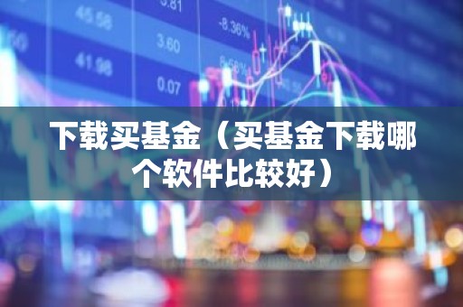 下载买基金（买基金下载哪个软件比较好）
