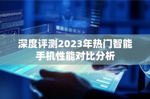 深度评测2023年热门智能手机性能对比分析