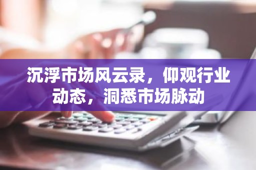 沉浮市场风云录，仰观行业动态，洞悉市场脉动