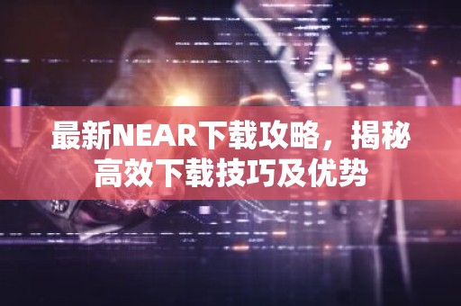 最新NEAR下载攻略，揭秘高效下载技巧及优势