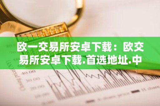 欧一交易所安卓下载：欧交易所安卓下载.首选地址.中国