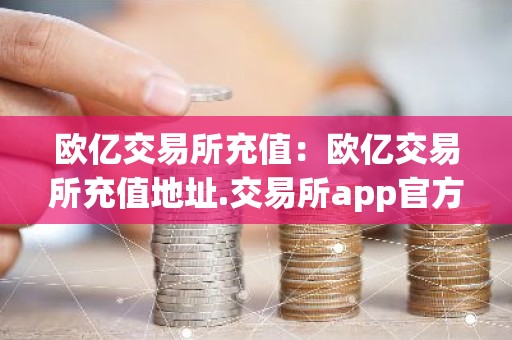 欧亿交易所充值：欧亿交易所充值地址.交易所app官方.中