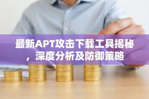 最新APT攻击下载工具揭秘，深度分析及防御策略