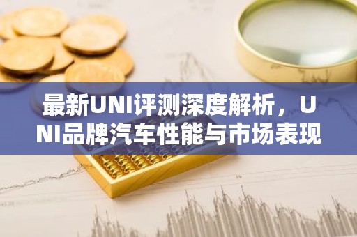 最新UNI评测深度解析，UNI品牌汽车性能与市场表现