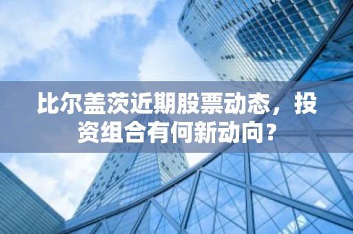 比尔盖茨近期股票动态，投资组合有何新动向？