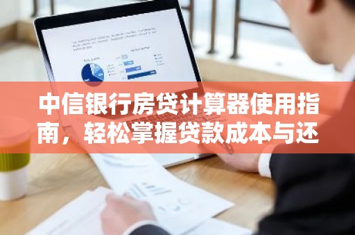 中信银行房贷计算器使用指南，轻松掌握贷款成本与还款计划