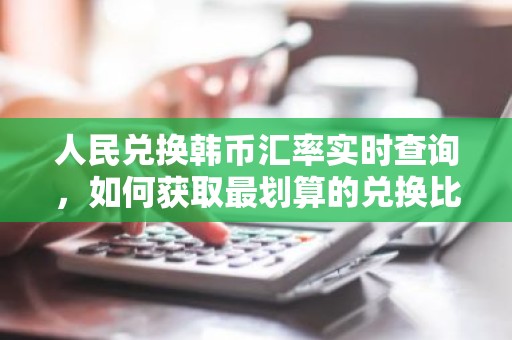 人民兑换韩币汇率实时查询，如何获取最划算的兑换比？