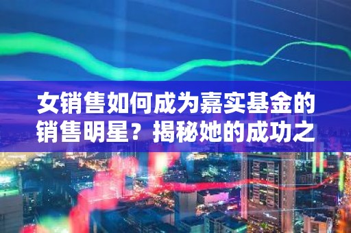 女销售如何成为嘉实基金的销售明星？揭秘她的成功之道！