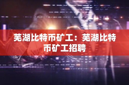 芜湖比特币矿工：芜湖比特币矿工招聘