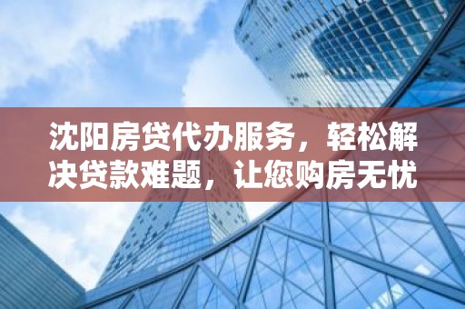 沈阳房贷代办服务，轻松解决贷款难题，让您购房无忧！