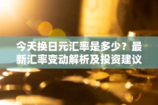 今天换日元汇率是多少？最新汇率变动解析及投资建议