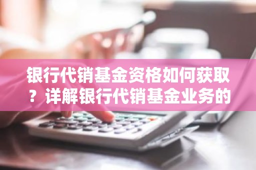 银行代销基金资格如何获取？详解银行代销基金业务的合规之路