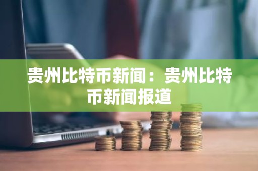 贵州比特币新闻：贵州比特币新闻报道