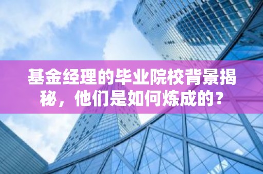 基金经理的毕业院校背景揭秘，他们是如何炼成的？