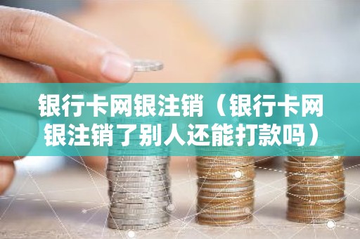 银行卡网银注销（银行卡网银注销了别人还能打款吗）