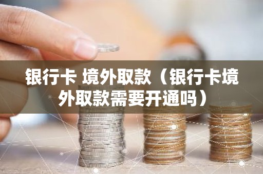 银行卡 境外取款（银行卡境外取款需要开通吗）