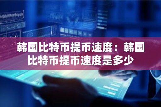 韩国比特币提币速度：韩国比特币提币速度是多少