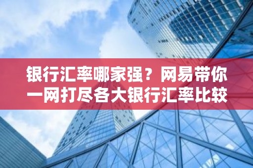 银行汇率哪家强？网易带你一网打尽各大银行汇率比较！