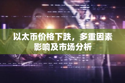 以太币价格下跌，多重因素影响及市场分析