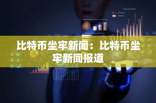比特币坐牢新闻：比特币坐牢新闻报道